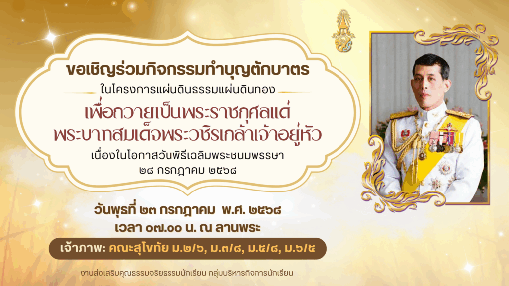 ขอเชิญชวนครู บุคลากร ผู้ปกครองและนักเรียน ร่วมทำบุญตักบาตร เพื่อถวายเป็นพระราชกุศลแด่พระบาทสมเด็จพระวชิรเกล้าเจ้าอยู่หัว เนื่องในโอกาสวันเฉลิมพระชนมพรรษา ๒๘ กรกฎาคม ๒๕๖๘ วันพุธที่ ๒๓ กรกฎาคม พ.ศ. ๒๕๖๘ เวลา ๐๗.๐๐ น. ณ ลานพระ
