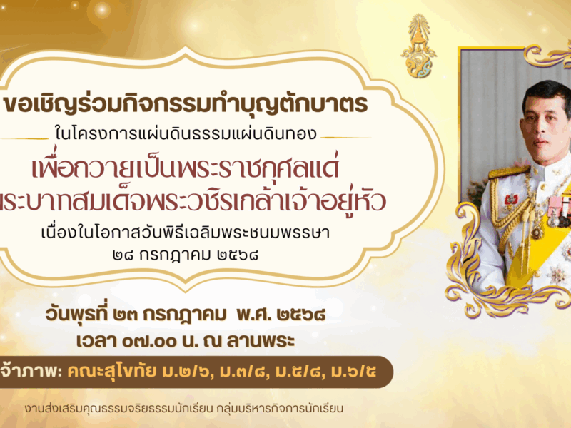 ขอเชิญชวนครู บุคลากร ผู้ปกครองและนักเรียน ร่วมทำบุญตักบาตร เพื่อถวายเป็นพระราชกุศลแด่พระบาทสมเด็จพระวชิรเกล้าเจ้าอยู่หัว เนื่องในโอกาสวันเฉลิมพระชนมพรรษา ๒๘ กรกฎาคม ๒๕๖๘ วันพุธที่ ๒๓ กรกฎาคม พ.ศ. ๒๕๖๘ เวลา ๐๗.๐๐ น. ณ ลานพระ