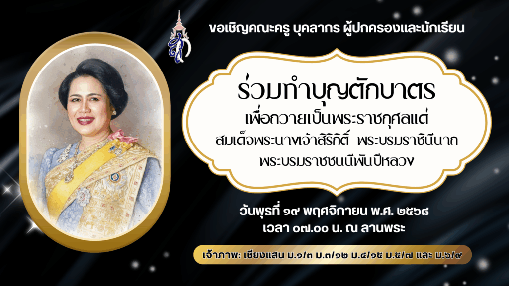 งานส่งเสริมคุณธรรมจริยธรรมนักเรียน กลุ่มบริหารกิจการนักเรียน ขอเชิญคณะครู บุคลากร ผู้ปกครองและนักเรียน ร่วมทำบุญตักบาตรเพื่อถวายเป็นพระราชกุศลแด่สมเด็จพระนางเจ้าสิริกิติ์ พระบรมราชินีนาถ พระบรมราชชนนีพันปีหลวง ในวันพุธที่ ๑๙ พฤศจิกายน พ.ศ. ๒๕๖๘ เวลา ๐๗.๐๐ น. ณ ลานพระ เจ้าภาพ: เชียงแสน ม.๑/๓ ม.๓/๑๒ ม.๔/๑๕ ม.๕/๗ และ ม.๖/๙