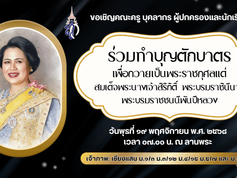 งานส่งเสริมคุณธรรมจริยธรรมนักเรียน กลุ่มบริหารกิจการนักเรียน ขอเชิญคณะครู บุคลากร ผู้ปกครองและนักเรียน ร่วมทำบุญตักบาตรเพื่อถวายเป็นพระราชกุศลแด่สมเด็จพระนางเจ้าสิริกิติ์ พระบรมราชินีนาถ พระบรมราชชนนีพันปีหลวง ในวันพุธที่ ๑๙ พฤศจิกายน พ.ศ. ๒๕๖๘ เวลา ๐๗.๐๐ น. ณ ลานพระ เจ้าภาพ: เชียงแสน ม.๑/๓ ม.๓/๑๒ ม.๔/๑๕ ม.๕/๗ และ ม.๖/๙