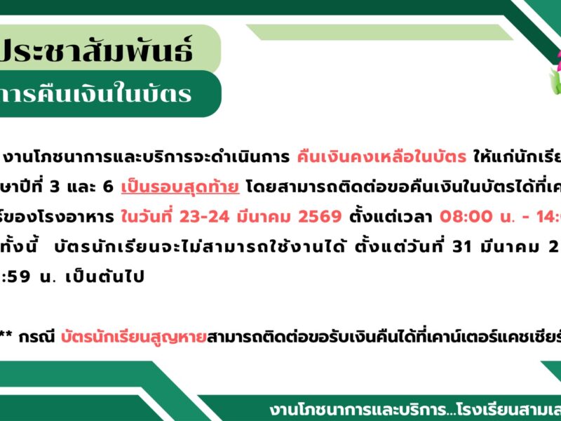ประชาสัมพันธ์ การคืนเงินคงเหลือในบัตรนักเรียน สำหรับนักเรียนระดับชั้นมัธยมศึกษาปีที่ 3 และ 6 รอบสุดท้าย  นักเรียนสามารถติดต่อขอคืนเงินในบัตรได้ที่เคาน์เตอร์แคชเชียร์โรงอาหาร ในวันที่ 23 – 24 มีนาคม 2569 เวลา 08.00 – 14.00 น.