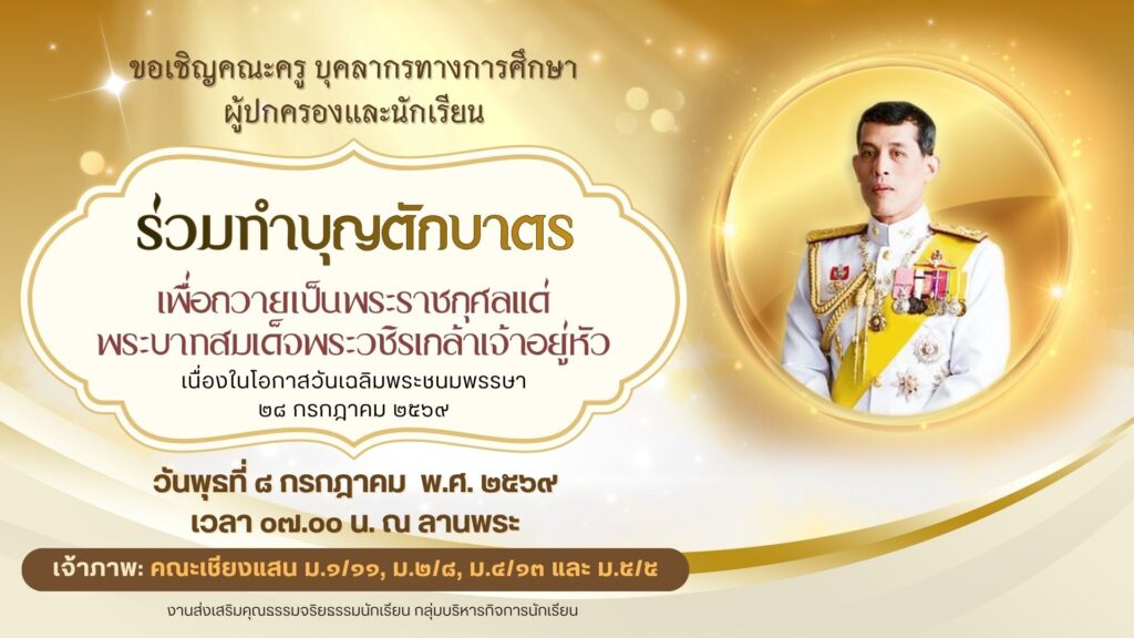 งานส่งเสริมคุณธรรมจริยธรรมนักเรียน กลุ่มบริหารกิจการนักเรียน ขอเชิญคณะครู บุคลากรทางการศึกษา ผู้ปกครองและนักเรียน ร่วมทำบุญตักบาตรเพื่อถวายเป็นพระราชกุศลแด่พระบาทสมเด็จพระวชิรเกล้าเจ้าอยู่หัว เนื่องในโอกาสวันเฉลิมพระชนมพรรษา ๒๘ กรกฎาคม ๒๕๖๙ ในวันพุธที่ ๘ กรกฎาคม พ.ศ. ๒๕๖๙ เวลา ๐๗.๐๐ น. ณ ลานพระ เจ้าภาพ: คณะเชียงแสน ม.๑/๑๑, ม.๒/๘, ม.๔/๑๓ และ ม.๕/๕