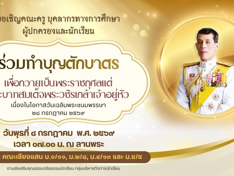 งานส่งเสริมคุณธรรมจริยธรรมนักเรียน กลุ่มบริหารกิจการนักเรียน ขอเชิญคณะครู บุคลากรทางการศึกษา ผู้ปกครองและนักเรียน ร่วมทำบุญตักบาตรเพื่อถวายเป็นพระราชกุศลแด่พระบาทสมเด็จพระวชิรเกล้าเจ้าอยู่หัว เนื่องในโอกาสวันเฉลิมพระชนมพรรษา ๒๘ กรกฎาคม ๒๕๖๙ ในวันพุธที่ ๘ กรกฎาคม พ.ศ. ๒๕๖๙ เวลา ๐๗.๐๐ น. ณ ลานพระ เจ้าภาพ: คณะเชียงแสน ม.๑/๑๑, ม.๒/๘, ม.๔/๑๓ และ ม.๕/๕